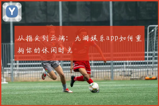 从指尖到云端：九游娱乐app如何重构你的休闲时光