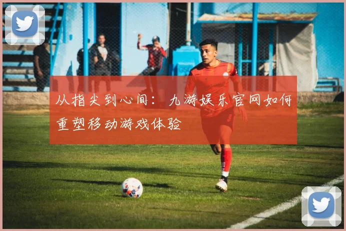 从指尖到心间：九游娱乐官网如何重塑移动游戏体验