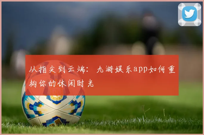 从指尖到云端：九游娱乐app如何重构你的休闲时光