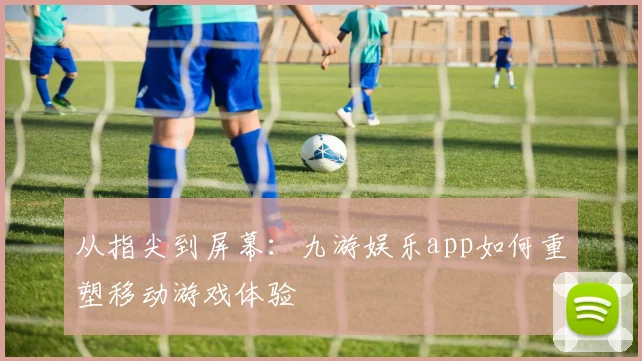 从指尖到屏幕：九游娱乐app如何重塑移动游戏体验